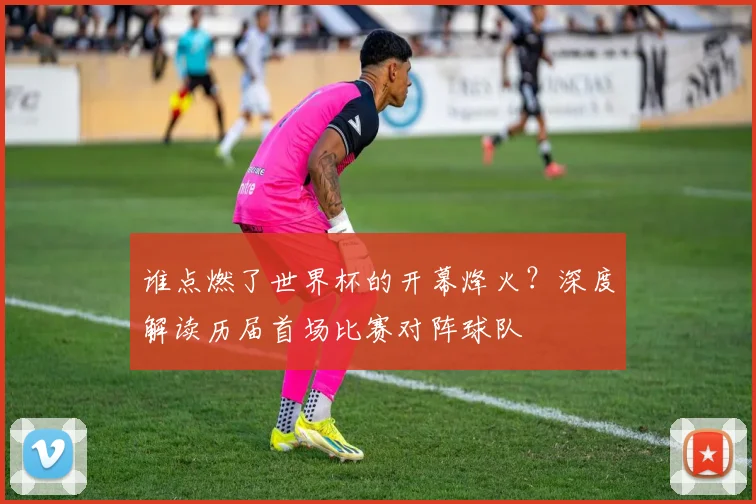 谁点燃了世界杯的开幕烽火？深度解读历届首场比赛对阵球队
