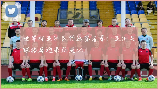 世界杯亚洲区预选赛落幕：亚洲足球格局迎来新变化