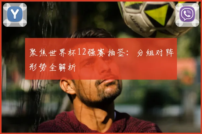 聚焦世界杯12强赛抽签:分组对阵形势全解析