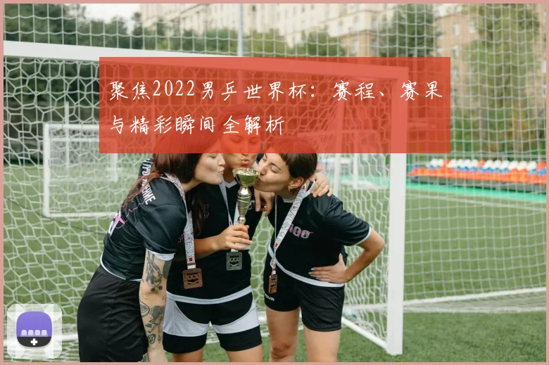 聚焦2022男乒世界杯:赛程、赛果与精彩瞬间全解析