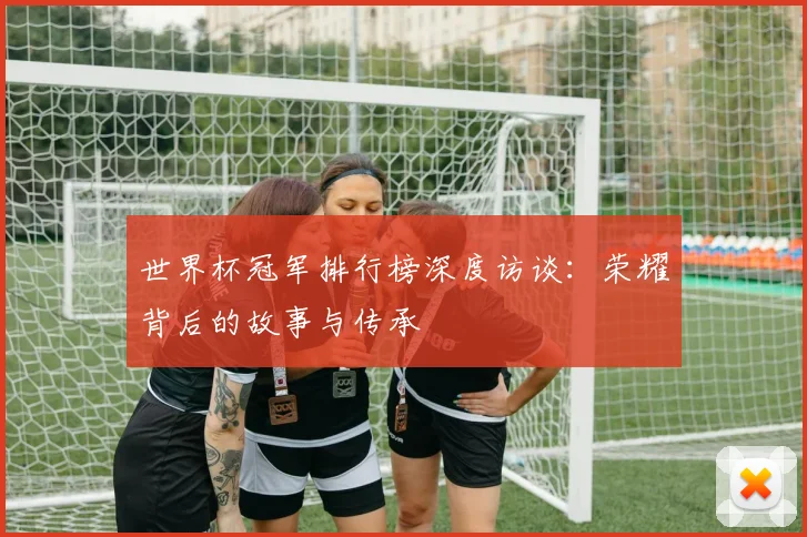 世界杯冠军排行榜深度访谈：荣耀背后的故事与传承