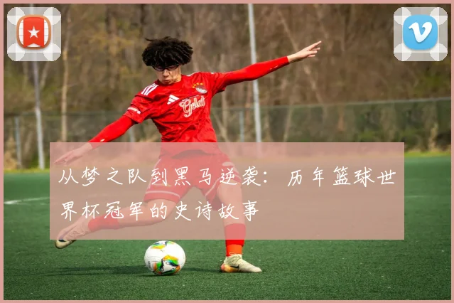从梦之队到黑马逆袭：历年篮球世界杯冠军的史诗故事