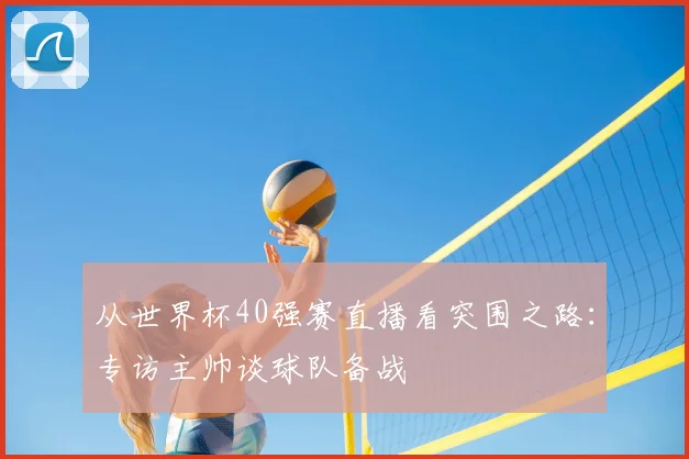从世界杯40强赛直播看突围之路：专访主帅谈球队备战