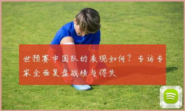 世预赛中国队的表现如何?专访专家全面复盘战绩与得失