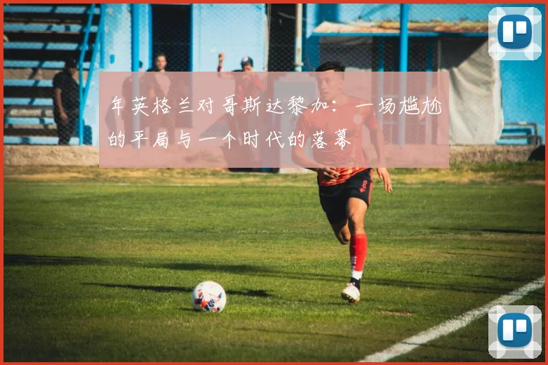 年英格兰对哥斯达黎加:一场尴尬的平局与一个时代的落幕