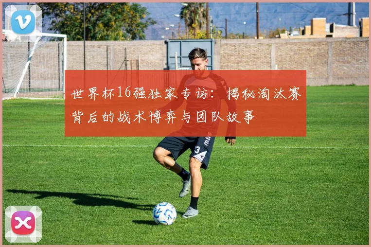 世界杯16强独家专访：揭秘淘汰赛背后的战术博弈与团队故事