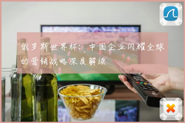 俄罗斯世界杯：中国企业闪耀全球的营销战略深度解读