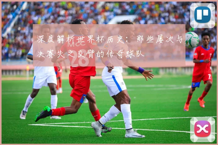 深度解析世界杯历史：那些屡次与决赛失之交臂的传奇球队