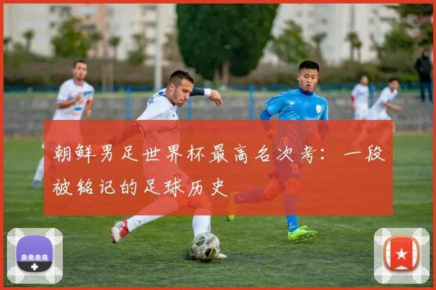 朝鲜男足世界杯最高名次考：一段被铭记的足球历史