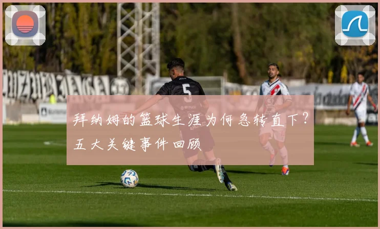 拜纳姆的篮球生涯为何急转直下？五大关键事件回顾