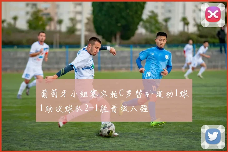 葡萄牙小组赛末轮C罗替补建功1球1助攻球队2-1胜晋级八强