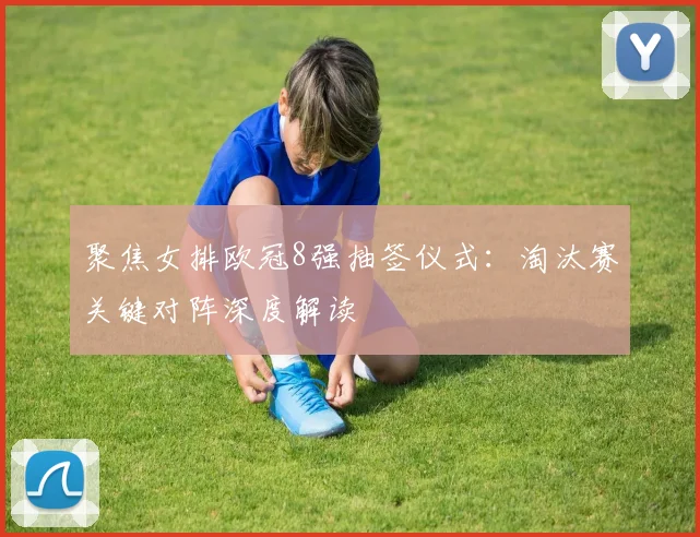 聚焦女排欧冠8强抽签仪式:淘汰赛关键对阵深度解读