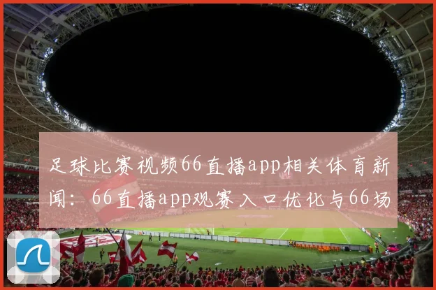 足球比赛视频66直播app相关体育新闻:66直播app观赛入口优化与66场赛事同步更新