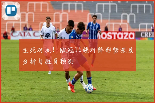 生死对决！欧冠16强对阵形势深度分析与胜负预测