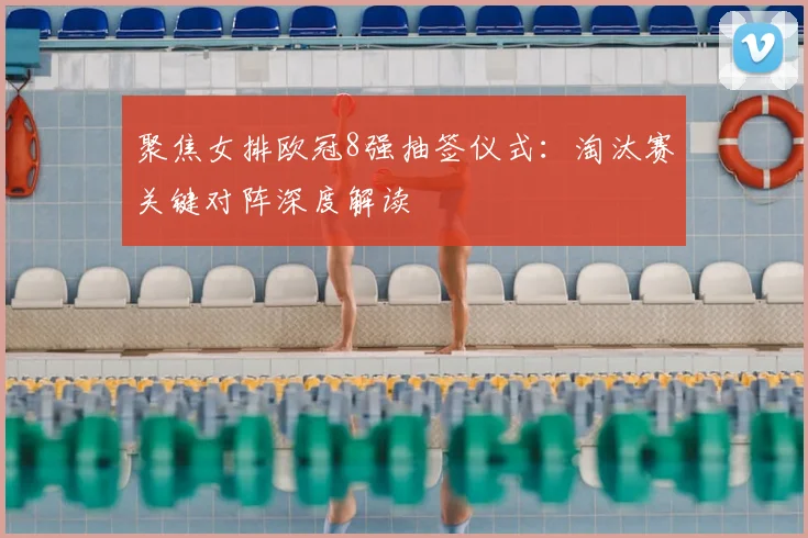 聚焦女排欧冠8强抽签仪式:淘汰赛关键对阵深度解读