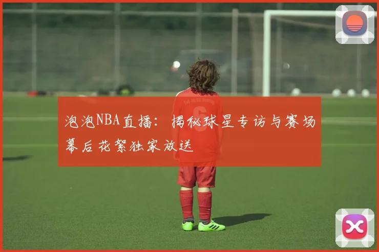 泡泡NBA直播：揭秘球星专访与赛场幕后花絮独家放送