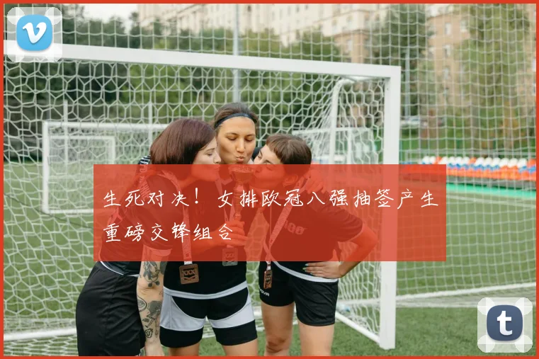 生死对决！女排欧冠八强抽签产生重磅交锋组合