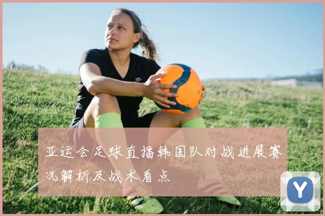 亚运会足球直播韩国队对战进展赛况解析及战术看点