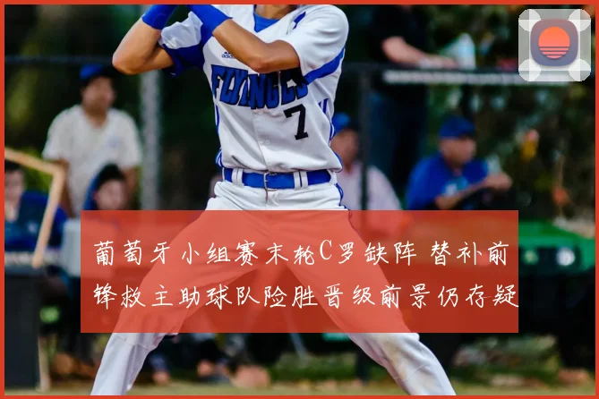 葡萄牙小组赛末轮C罗缺阵 替补前锋救主助球队险胜晋级前景仍存疑