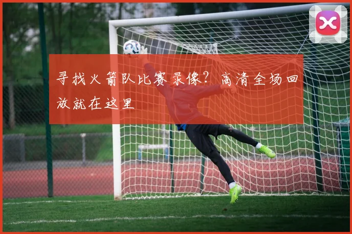 寻找火箭队比赛录像？高清全场回放就在这里