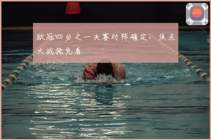 欧冠四分之一决赛对阵确定，焦点大战抢先看