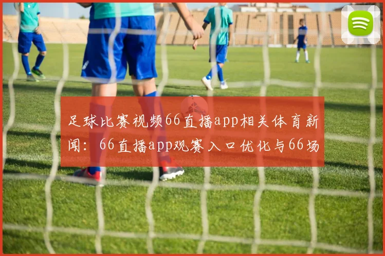 足球比赛视频66直播app相关体育新闻：66直播app观赛入口优化与66场赛事同步更新