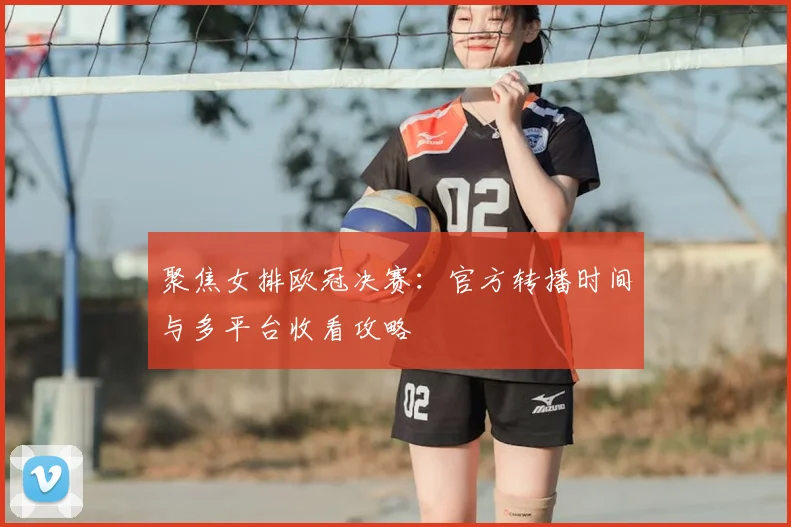 聚焦女排欧冠决赛：官方转播时间与多平台收看攻略