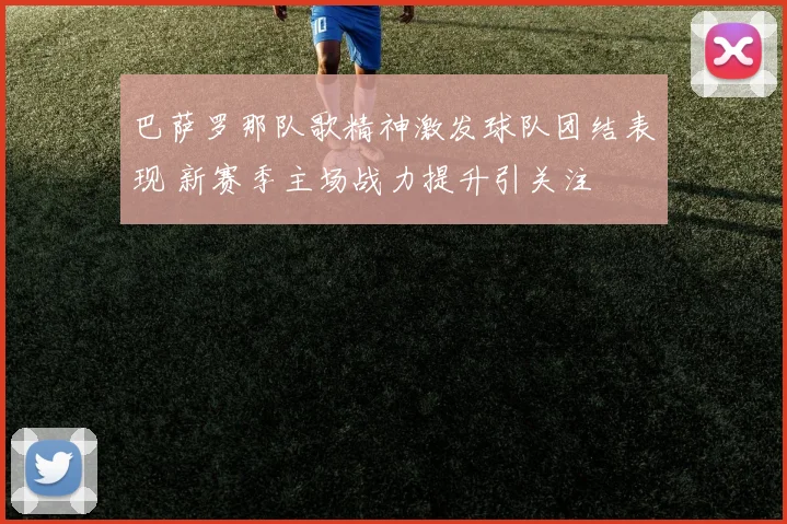 巴萨罗那队歌精神激发球队团结表现 新赛季主场战力提升引关注
