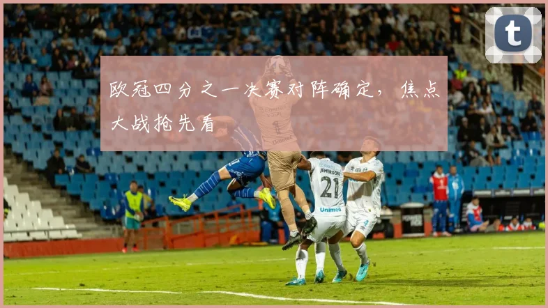 欧冠四分之一决赛对阵确定,焦点大战抢先看