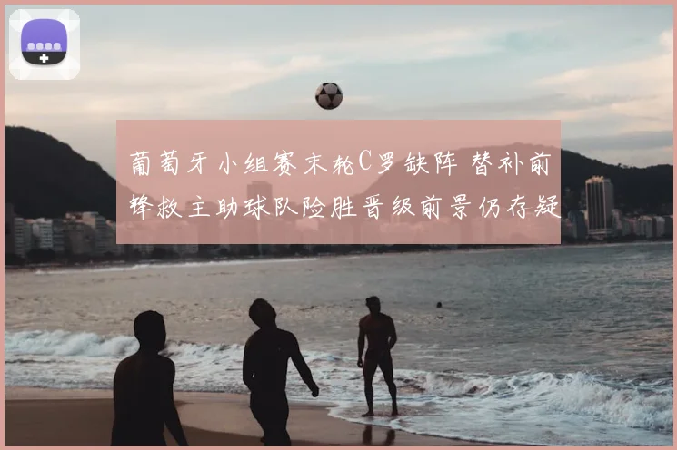 葡萄牙小组赛末轮C罗缺阵 替补前锋救主助球队险胜晋级前景仍存疑
