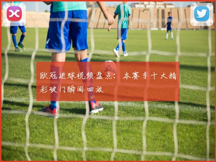 欧冠进球视频盘点:本赛季十大精彩破门瞬间回放