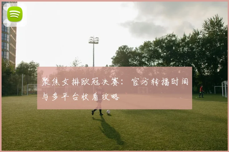 聚焦女排欧冠决赛:官方转播时间与多平台收看攻略
