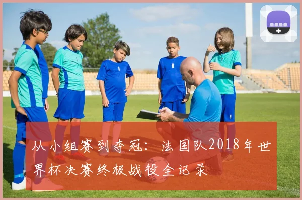 从小组赛到夺冠：法国队2018年世界杯决赛终极战役全记录